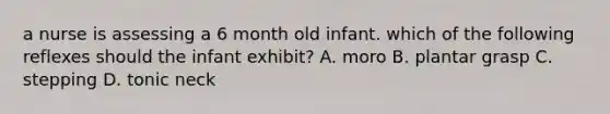 a nurse is assessing a 6 month old infant. which of the following reflexes should the infant exhibit? A. moro B. plantar grasp C. stepping D. tonic neck