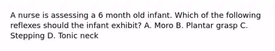 A nurse is assessing a 6 month old infant. Which of the following reflexes should the infant exhibit? A. Moro B. Plantar grasp C. Stepping D. Tonic neck