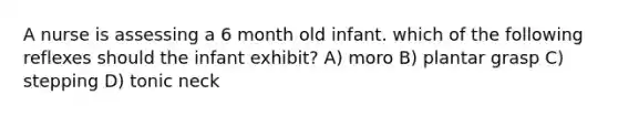 A nurse is assessing a 6 month old infant. which of the following reflexes should the infant exhibit? A) moro B) plantar grasp C) stepping D) tonic neck