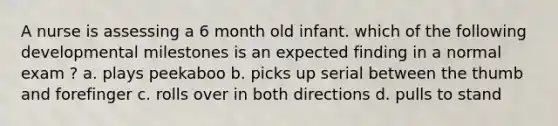 A nurse is assessing a 6 month old infant. which of the following developmental milestones is an expected finding in a normal exam ? a. plays peekaboo b. picks up serial between the thumb and forefinger c. rolls over in both directions d. pulls to stand