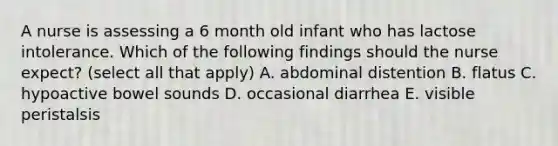 A nurse is assessing a 6 month old infant who has lactose intolerance. Which of the following findings should the nurse expect? (select all that apply) A. abdominal distention B. flatus C. hypoactive bowel sounds D. occasional diarrhea E. visible peristalsis