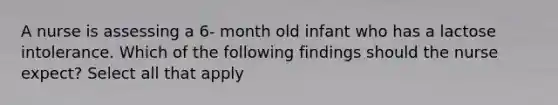 A nurse is assessing a 6- month old infant who has a lactose intolerance. Which of the following findings should the nurse expect? Select all that apply