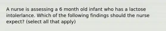 A nurse is assessing a 6 month old infant who has a lactose intolerlance. Which of the following findings should the nurse expect? (select all that apply)