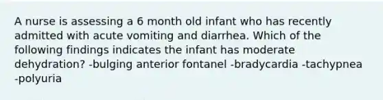 A nurse is assessing a 6 month old infant who has recently admitted with acute vomiting and diarrhea. Which of the following findings indicates the infant has moderate dehydration? -bulging anterior fontanel -bradycardia -tachypnea -polyuria