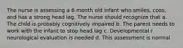 The nurse is assessing a 6 month old infant who smiles, coos, and has a strong head lag. The nurse should recognize that a. The child is probably cognitively impaired b. The parent needs to work with the infant to stop head lag c. Developmental / neurological evaluation is needed d. This assessment is normal