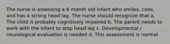 The nurse is assessing a 6 month old infant who smiles, coos, and has a strong head lag. The nurse should recognize that a. The child is probably cognitively impaired b. The parent needs to work with the infant to stop head lag c. Developmental / neurological evaluation is needed d. This assessment is normal