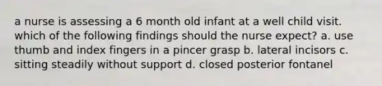 a nurse is assessing a 6 month old infant at a well child visit. which of the following findings should the nurse expect? a. use thumb and index fingers in a pincer grasp b. lateral incisors c. sitting steadily without support d. closed posterior fontanel