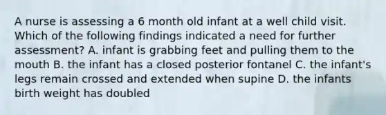 A nurse is assessing a 6 month old infant at a well child visit. Which of the following findings indicated a need for further assessment? A. infant is grabbing feet and pulling them to the mouth B. the infant has a closed posterior fontanel C. the infant's legs remain crossed and extended when supine D. the infants birth weight has doubled