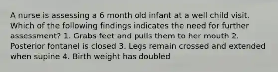 A nurse is assessing a 6 month old infant at a well child visit. Which of the following findings indicates the need for further assessment? 1. Grabs feet and pulls them to her mouth 2. Posterior fontanel is closed 3. Legs remain crossed and extended when supine 4. Birth weight has doubled