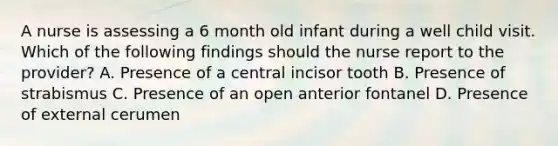 A nurse is assessing a 6 month old infant during a well child visit. Which of the following findings should the nurse report to the provider? A. Presence of a central incisor tooth B. Presence of strabismus C. Presence of an open anterior fontanel D. Presence of external cerumen