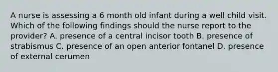 A nurse is assessing a 6 month old infant during a well child visit. Which of the following findings should the nurse report to the provider? A. presence of a central incisor tooth B. presence of strabismus C. presence of an open anterior fontanel D. presence of external cerumen