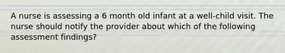 A nurse is assessing a 6 month old infant at a well-child visit. The nurse should notify the provider about which of the following assessment findings?