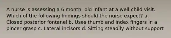 A nurse is assessing a 6 month- old infant at a well-child visit. Which of the following findings should the nurse expect? a. Closed posterior fontanel b. Uses thumb and index fingers in a pincer grasp c. Lateral incisors d. Sitting steadily without support