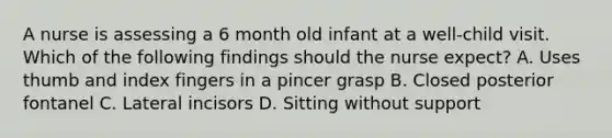 A nurse is assessing a 6 month old infant at a well-child visit. Which of the following findings should the nurse expect? A. Uses thumb and index fingers in a pincer grasp B. Closed posterior fontanel C. Lateral incisors D. Sitting without support