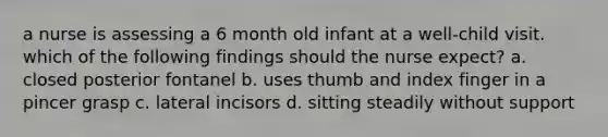 a nurse is assessing a 6 month old infant at a well-child visit. which of the following findings should the nurse expect? a. closed posterior fontanel b. uses thumb and index finger in a pincer grasp c. lateral incisors d. sitting steadily without support