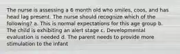 The nurse is assessing a 6 month old who smiles, coos, and has head lag present. The nurse should recognize which of the following? a. This is normal expectations for this age group b. The child is exhibiting an alert stage c. Developmental evaluation is needed d. The parent needs to provide more stimulation to the infant