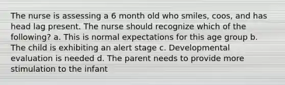 The nurse is assessing a 6 month old who smiles, coos, and has head lag present. The nurse should recognize which of the following? a. This is normal expectations for this age group b. The child is exhibiting an alert stage c. Developmental evaluation is needed d. The parent needs to provide more stimulation to the infant