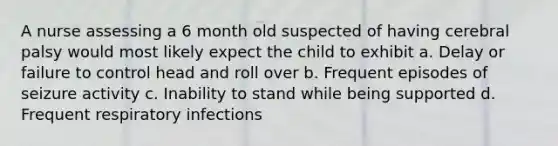 A nurse assessing a 6 month old suspected of having cerebral palsy would most likely expect the child to exhibit a. Delay or failure to control head and roll over b. Frequent episodes of seizure activity c. Inability to stand while being supported d. Frequent respiratory infections