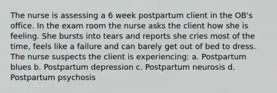 The nurse is assessing a 6 week postpartum client in the OB's office. In the exam room the nurse asks the client how she is feeling. She bursts into tears and reports she cries most of the time, feels like a failure and can barely get out of bed to dress. The nurse suspects the client is experiencing: a. Postpartum blues b. Postpartum depression c. Postpartum neurosis d. Postpartum psychosis