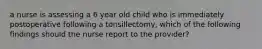 a nurse is assessing a 6 year old child who is immediately postoperative following a tonsillectomy, which of the following findings should the nurse report to the provider?