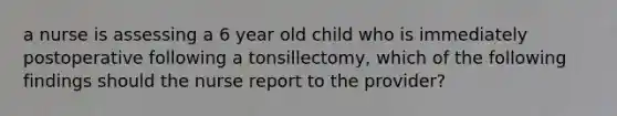 a nurse is assessing a 6 year old child who is immediately postoperative following a tonsillectomy, which of the following findings should the nurse report to the provider?