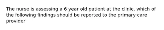 The nurse is assessing a 6 year old patient at the clinic, which of the following findings should be reported to the primary care provider