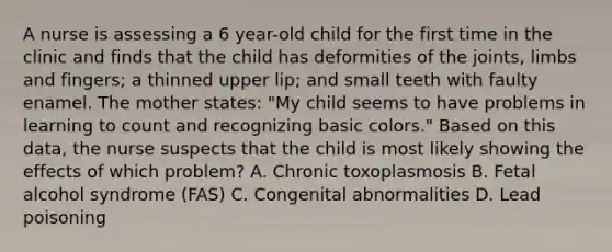 A nurse is assessing a 6 year-old child for the first time in the clinic and finds that the child has deformities of the joints, limbs and fingers; a thinned upper lip; and small teeth with faulty enamel. The mother states: "My child seems to have problems in learning to count and recognizing basic colors." Based on this data, the nurse suspects that the child is most likely showing the effects of which problem? A. Chronic toxoplasmosis B. Fetal alcohol syndrome (FAS) C. Congenital abnormalities D. Lead poisoning