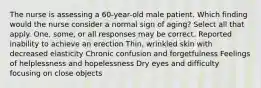 The nurse is assessing a 60-year-old male patient. Which finding would the nurse consider a normal sign of aging? Select all that apply. One, some, or all responses may be correct. Reported inability to achieve an erection Thin, wrinkled skin with decreased elasticity Chronic confusion and forgetfulness Feelings of helplessness and hopelessness Dry eyes and difficulty focusing on close objects