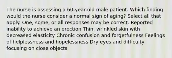 The nurse is assessing a 60-year-old male patient. Which finding would the nurse consider a normal sign of aging? Select all that apply. One, some, or all responses may be correct. Reported inability to achieve an erection Thin, wrinkled skin with decreased elasticity Chronic confusion and forgetfulness Feelings of helplessness and hopelessness Dry eyes and difficulty focusing on close objects