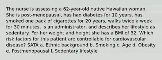 The nurse is assessing a 62-year-old native Hawaiian woman. She is post-menopausal, has had diabetes for 10 years, has smoked one pack of cigarettes for 20 years, walks twice a week for 30 minutes, is an administrator, and describes her lifestyle as sedentary. For her weight and height she has a BMI of 32. Which risk factors for this patient are controllable for cardiovascular disease? SATA a. Ethnic background b. Smoking c. Age d. Obesity e. Postmenopausal f. Sedentary lifestyle