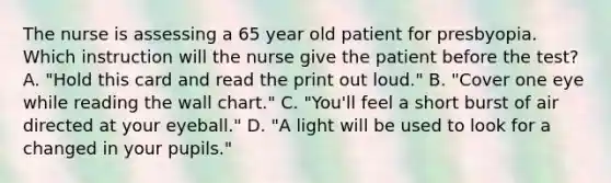 The nurse is assessing a 65 year old patient for presbyopia. Which instruction will the nurse give the patient before the test? A. "Hold this card and read the print out loud." B. "Cover one eye while reading the wall chart." C. "You'll feel a short burst of air directed at your eyeball." D. "A light will be used to look for a changed in your pupils."