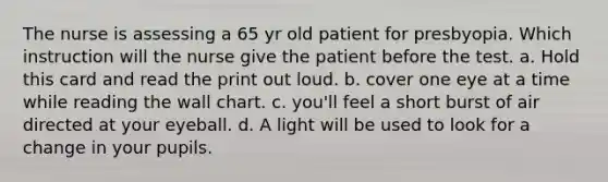 The nurse is assessing a 65 yr old patient for presbyopia. Which instruction will the nurse give the patient before the test. a. Hold this card and read the print out loud. b. cover one eye at a time while reading the wall chart. c. you'll feel a short burst of air directed at your eyeball. d. A light will be used to look for a change in your pupils.