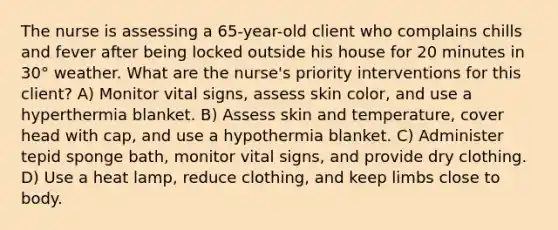 The nurse is assessing a 65-year-old client who complains chills and fever after being locked outside his house for 20 minutes in 30° weather. What are the nurse's priority interventions for this client? A) Monitor vital signs, assess skin color, and use a hyperthermia blanket. B) Assess skin and temperature, cover head with cap, and use a hypothermia blanket. C) Administer tepid sponge bath, monitor vital signs, and provide dry clothing. D) Use a heat lamp, reduce clothing, and keep limbs close to body.