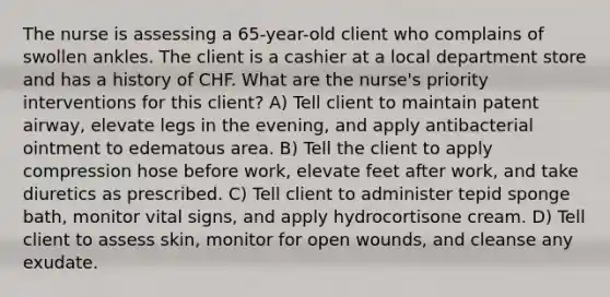 The nurse is assessing a 65-year-old client who complains of swollen ankles. The client is a cashier at a local department store and has a history of CHF. What are the nurse's priority interventions for this client? A) Tell client to maintain patent airway, elevate legs in the evening, and apply antibacterial ointment to edematous area. B) Tell the client to apply compression hose before work, elevate feet after work, and take diuretics as prescribed. C) Tell client to administer tepid sponge bath, monitor vital signs, and apply hydrocortisone cream. D) Tell client to assess skin, monitor for open wounds, and cleanse any exudate.