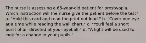 The nurse is assessing a 65-year-old patient for presbyopia. Which instruction will the nurse give the patient before the test? a. "Hold this card and read the print out loud." b. "Cover one eye at a time while reading the wall chart." c. "You'll feel a short burst of air directed at your eyeball." d. "A light will be used to look for a change in your pupils."