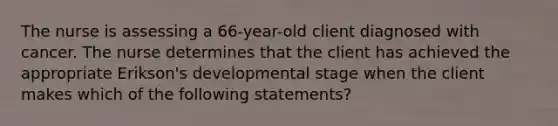 The nurse is assessing a 66-year-old client diagnosed with cancer. The nurse determines that the client has achieved the appropriate Erikson's developmental stage when the client makes which of the following statements?