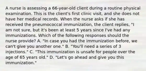 A nurse is assessing a 66-year-old client during a routine physical examination. This is the client's first clinic visit, and she does not have her medical records. When the nurse asks if she has received the pneumococcal immunization, the client replies, "I am not sure, but it's been at least 5 years since I've had any immunizations. Which of the following responses should the nurse provide? A. "In case you had the immunization before, we can't give you another one." B. "You'll need a series of 3 injections." C. "This immunization is unsafe for people over the age of 65 years old." D. "Let's go ahead and give you this immunization."