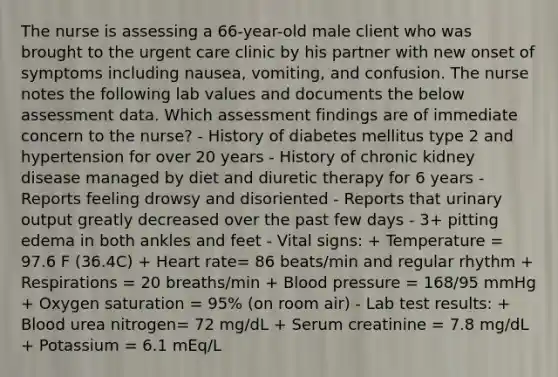 The nurse is assessing a 66-year-old male client who was brought to the urgent care clinic by his partner with new onset of symptoms including nausea, vomiting, and confusion. The nurse notes the following lab values and documents the below assessment data. Which assessment findings are of immediate concern to the nurse? - History of diabetes mellitus type 2 and hypertension for over 20 years - History of chronic kidney disease managed by diet and diuretic therapy for 6 years - Reports feeling drowsy and disoriented - Reports that urinary output greatly decreased over the past few days - 3+ pitting edema in both ankles and feet - Vital signs: + Temperature = 97.6 F (36.4C) + Heart rate= 86 beats/min and regular rhythm + Respirations = 20 breaths/min + Blood pressure = 168/95 mmHg + Oxygen saturation = 95% (on room air) - Lab test results: + Blood urea nitrogen= 72 mg/dL + Serum creatinine = 7.8 mg/dL + Potassium = 6.1 mEq/L