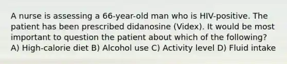 A nurse is assessing a 66-year-old man who is HIV-positive. The patient has been prescribed didanosine (Videx). It would be most important to question the patient about which of the following? A) High-calorie diet B) Alcohol use C) Activity level D) Fluid intake