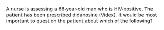 A nurse is assessing a 66-year-old man who is HIV-positive. The patient has been prescribed didanosine (Videx). It would be most important to question the patient about which of the following?