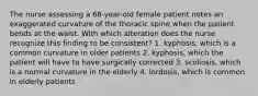 The nurse assessing a 68-year-old female patient notes an exaggerated curvature of the thoracic spine when the patient bends at the waist. With which alteration does the nurse recognize this finding to be consistent? 1. kyphosis, which is a common curvature in older patients 2. kyphosis, which the patient will have to have surgically corrected 3. scoliosis, which is a normal curvature in the elderly 4. lordosis, which is common in elderly patients