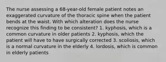 The nurse assessing a 68-year-old female patient notes an exaggerated curvature of the thoracic spine when the patient bends at the waist. With which alteration does the nurse recognize this finding to be consistent? 1. kyphosis, which is a common curvature in older patients 2. kyphosis, which the patient will have to have surgically corrected 3. scoliosis, which is a normal curvature in the elderly 4. lordosis, which is common in elderly patients