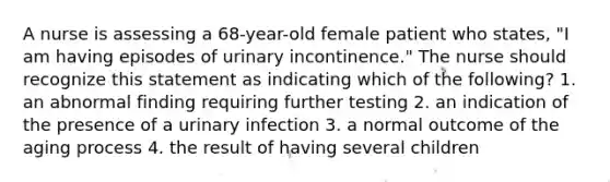 A nurse is assessing a 68-year-old female patient who states, "I am having episodes of urinary incontinence." The nurse should recognize this statement as indicating which of the following? 1. an abnormal finding requiring further testing 2. an indication of the presence of a urinary infection 3. a normal outcome of the aging process 4. the result of having several children