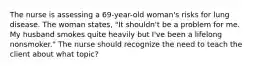 The nurse is assessing a 69-year-old woman's risks for lung disease. The woman states, "It shouldn't be a problem for me. My husband smokes quite heavily but I've been a lifelong nonsmoker." The nurse should recognize the need to teach the client about what topic?