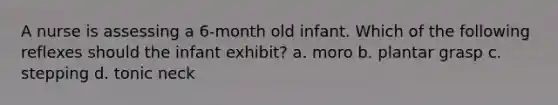 A nurse is assessing a 6-month old infant. Which of the following reflexes should the infant exhibit? a. moro b. plantar grasp c. stepping d. tonic neck