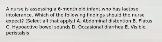 A nurse is assessing a 6-month old infant who has lactose intolerance. Which of the following findings should the nurse expect? (Select all that apply.) A. Abdominal distention B. Flatus C. Hypoactive bowel sounds D. Occasional diarrhea E. Visible peristalsis