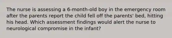 The nurse is assessing a 6-month-old boy in the emergency room after the parents report the child fell off the parents' bed, hitting his head. Which assessment findings would alert the nurse to neurological compromise in the infant?