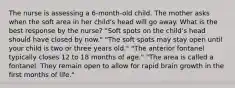 The nurse is assessing a 6-month-old child. The mother asks when the soft area in her child's head will go away. What is the best response by the nurse? "Soft spots on the child's head should have closed by now." "The soft spots may stay open until your child is two or three years old." "The anterior fontanel typically closes 12 to 18 months of age." "The area is called a fontanel. They remain open to allow for rapid brain growth in the first months of life."