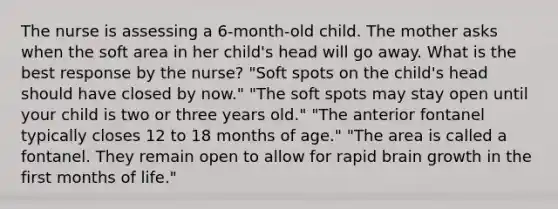 The nurse is assessing a 6-month-old child. The mother asks when the soft area in her child's head will go away. What is the best response by the nurse? "Soft spots on the child's head should have closed by now." "The soft spots may stay open until your child is two or three years old." "The anterior fontanel typically closes 12 to 18 months of age." "The area is called a fontanel. They remain open to allow for rapid brain growth in the first months of life."