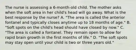 The nurse is assessing a 6-month-old child. The mother asks when the soft area in her child's head will go away. What is the best response by the nurse? A. "The area is called the anterior fontanel and typically closes anytime up to 18 months of age." B. "Soft spots on the child's head should have closed by now." C. "The area is called a fontanel. They remain open to allow for rapid brain growth in the first months of life." D. "The soft spots may stay open until your child is two or three years old."